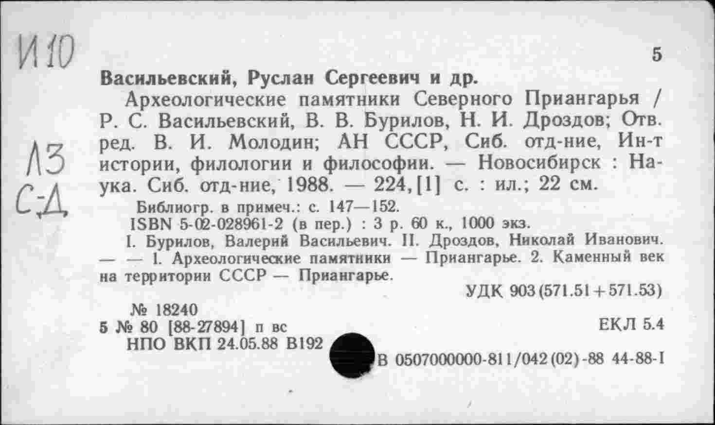 ﻿ИЇО
A3 CA
5
Васильевский, Руслан Сергеевич и др.
Археологические памятники Северного Приангарья / P. С. Васильевский, В. В. Бурилов, Н. И. Дроздов; Отв. ред. В. И. Молодин; АН СССР, Сиб. отд-ние, Ин-т истории, филологии и философии. — Новосибирск : Наука. Сиб. отд-ние, 1988. — 224, [1] с. : ил.; 22 см.
Библиогр. в примем.: с. 147—152.
ISBN 5-02-028961-2 (в пер.) : 3 р. 60 к., 1000 экз.
1. Бурилов, Валерий Васильевич. II. Дроздов, Николай Иванович. — — 1. Археологические памятники — Приангарье. 2. Каменный век на территории СССР — Приангарье.
УДК 903(571.51+571.53) № 18240
5 № 80 [88-27894] п вс _	ЕКЛ 5.4
НПО ВКП 24.05.88 В192
^■ІВ 0507000000-811/042(02)-88 44-88-1